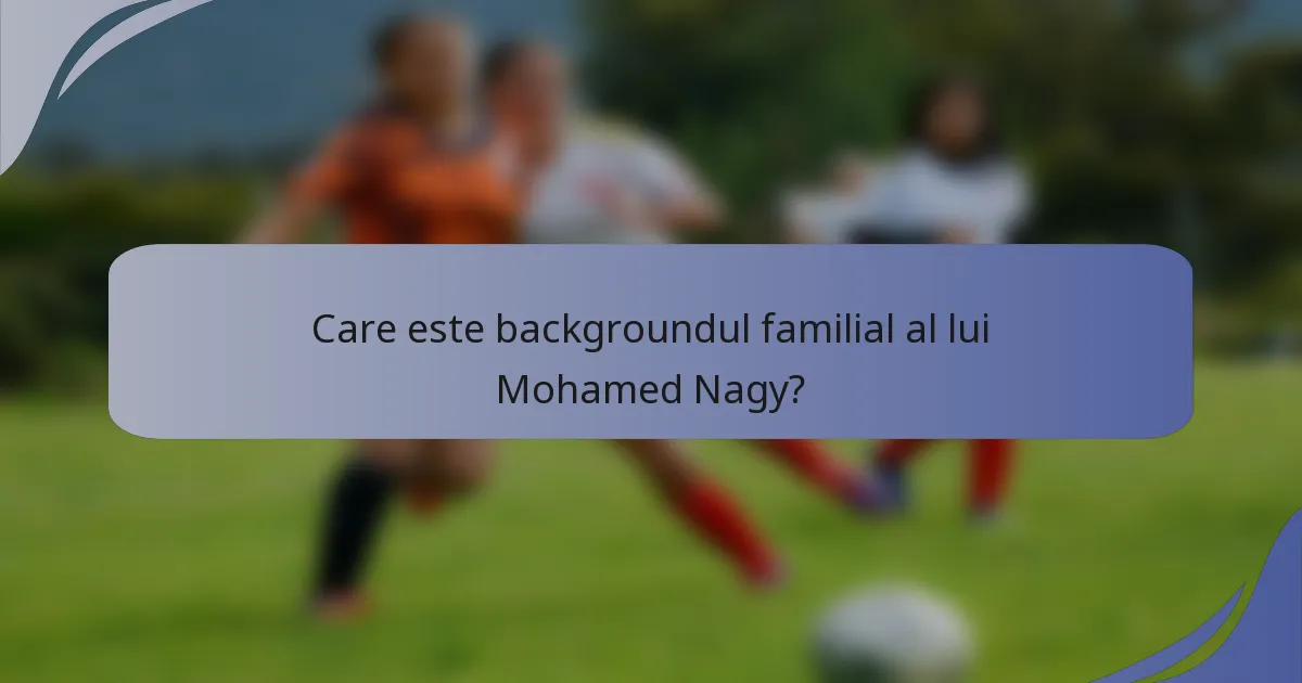 Care este backgroundul familial al lui Mohamed Nagy?