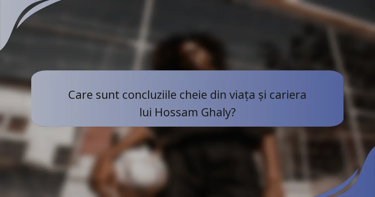 Care sunt concluziile cheie din viața și cariera lui Hossam Ghaly?
