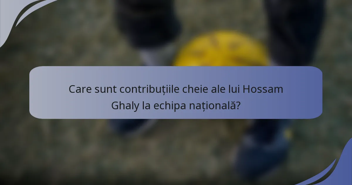Care sunt contribuțiile cheie ale lui Hossam Ghaly la echipa națională?