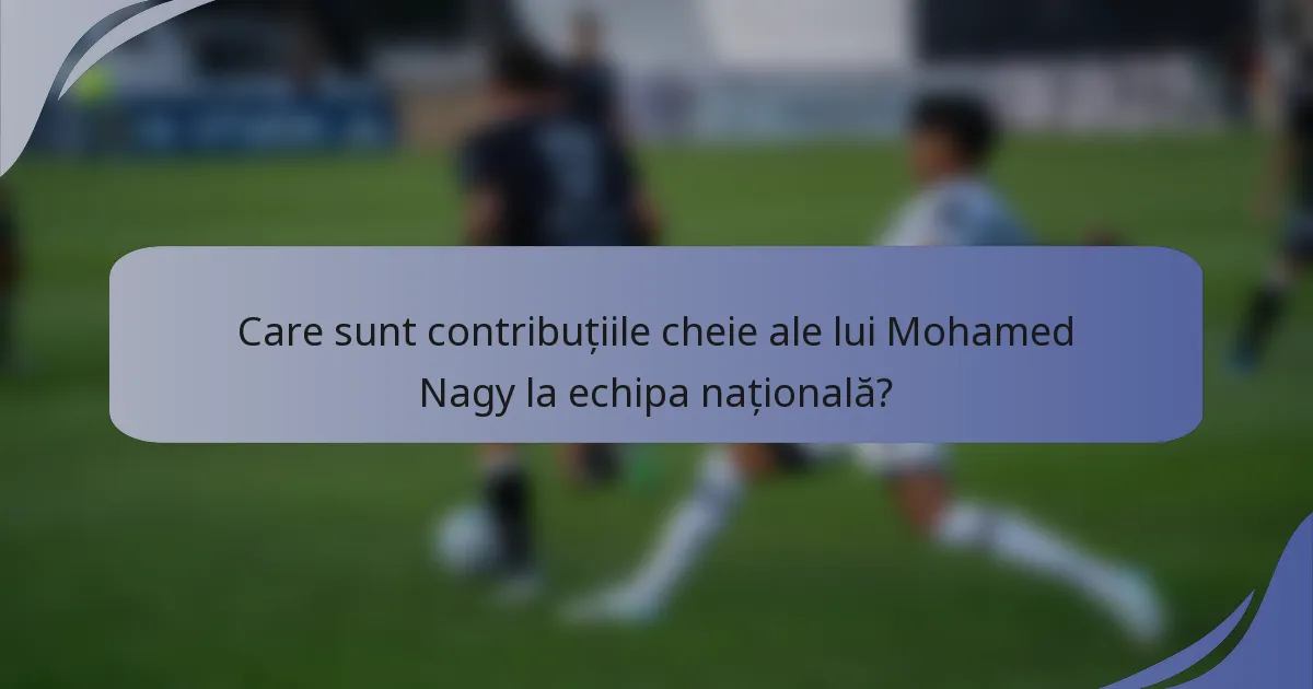 Care sunt contribuțiile cheie ale lui Mohamed Nagy la echipa națională?
