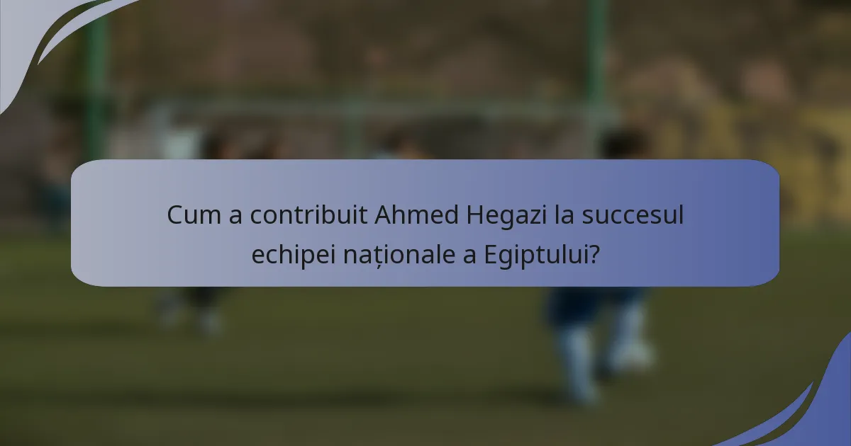 Cum a contribuit Ahmed Hegazi la succesul echipei naționale a Egiptului?