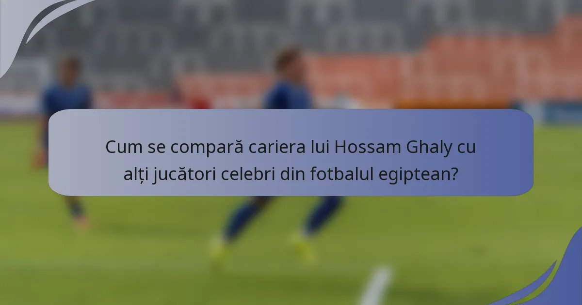 Cum se compară cariera lui Hossam Ghaly cu alți jucători celebri din fotbalul egiptean?