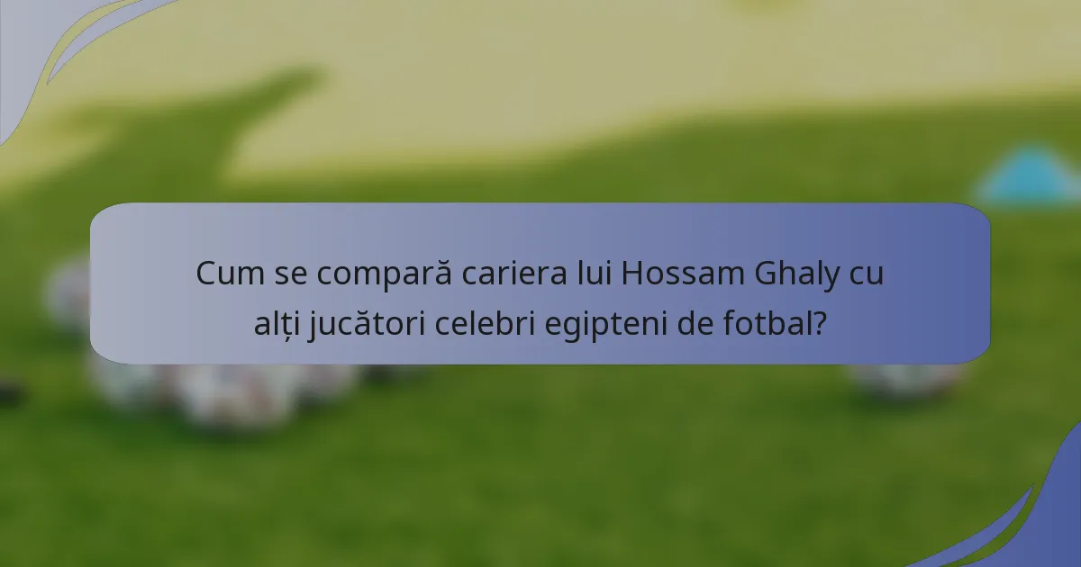 Cum se compară cariera lui Hossam Ghaly cu alți jucători celebri egipteni de fotbal?