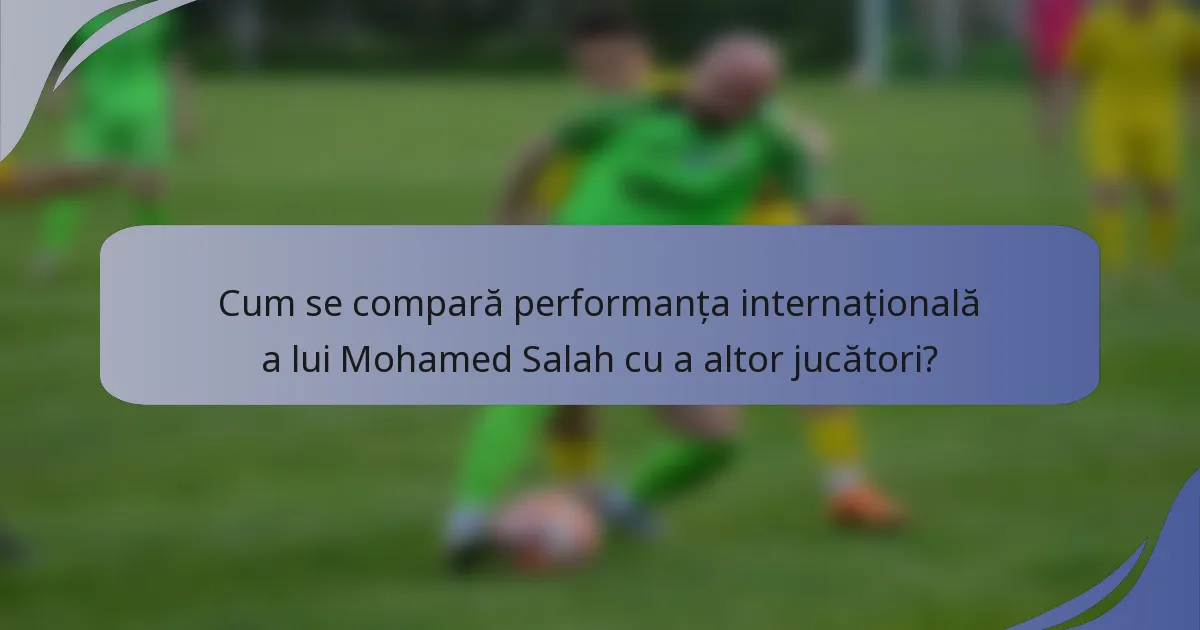 Cum se compară performanța internațională a lui Mohamed Salah cu a altor jucători?