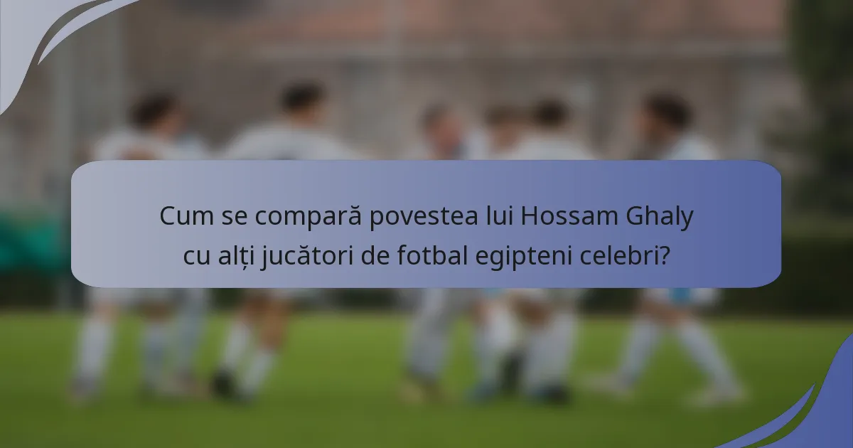 Cum se compară povestea lui Hossam Ghaly cu alți jucători de fotbal egipteni celebri?